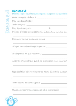 Essesoueu!!!
6
Esse sou eu!!!
(Preencha a lápis e o que não souber pergunte a seus pais ou seu responsável)
O que mais gosto de fazer é _______________________________
Meu esporte preferido é ___________________________________
Tenho alergia a __________________________________________
Meu tipo de sangue é _________________ Rh ________________
Doenças crônicas que apresento (ex.: diabetes, febre reumática, etc.)
________________________________________________________________
Medicamentos que preciso usar sempre ______________________
________________________________________________________
Já fiquei internado em hospitais porque ______________________
________________________________________________________
Já fui operado (de que e quando?) __________________________
________________________________________________________
Acidentes e/ou violências que já me aconteceram (quais e quando?)
________________________________________________________
________________________________________________________
Faço reabilitação para me recuperar de trauma ou acidente (que tipo?)
________________________________________________________
________________________________________________________
Tenho alguma deficiência (qual?) ___________________________
________________________________________________________
Outros acontecimentos importantes sobre minha saúde:
________________________________________________________
__________________________________________________
CARTILHA MENINOS 17_4:Layout 1 24/05/2012 13:59 Page 6
 