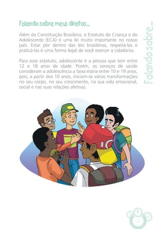 7
Falando sobre meus direitos...
Além da Constituição Brasileira, o Estatuto da Criança e do
Adolescente (ECA) é uma lei muito importante no nosso
país. Estar por dentro das leis brasileiras, respeitá-las e
praticá-las é uma forma legal de você exercer a cidadania.
Para esse estatuto, adolescente é a pessoa que tem entre
12 e 18 anos de idade. Porém, os serviços de saúde
consideram a adolescência a faixa etária entre 10 e 19 anos,
pois, a partir dos 10 anos, iniciam-se várias transformações
no seu corpo, no seu crescimento, na sua vida emocional,
social e nas suas relações afetivas.
Falandosobre...
CARTILHA MENINOS 17_4:Layout 1 24/05/2012 13:59 Page 7
 