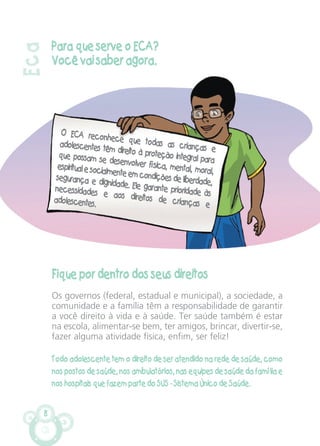 8
Para que serve o ECA?
Você vai saber agora.
Fique por dentro dos seus direitos
Os governos (federal, estadual e municipal), a sociedade, a
comunidade e a família têm a responsabilidade de garantir
a você direito à vida e à saúde. Ter saúde também é estar
na escola, alimentar-se bem, ter amigos, brincar, divertir-se,
fazer alguma atividade física, enfim, ser feliz!
Todo adolescente tem o direito de ser atendido na rede de saúde, como
nos postos de saúde, nos ambulatórios, nas equipes de saúde da família e
nos hospitais que fazem parte do SUS - Sistema Único de Saúde.
Eca
O ECA reconhece que todas as crianças e
adolescentes têm direito à proteção integral para
que possam se desenvolver física, mental, moral,
espiritual e socialmente em condições de liberdade,
segurança e dignidade. Ele garante prioridade às
necessidades e aos direitos de crianças e
adolescentes.
CARTILHA MENINOS 17_4:Layout 1 24/05/2012 13:59 Page 8
 