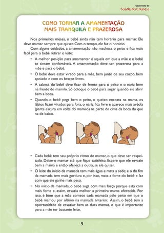 9
Caderneta de
Saúde da Criança
Como tornar a amamentação
mais tranquila e prazerosa
Nos primeiros meses, o bebê ainda não tem horário para mamar. Ele
deve mamar sempre que quiser. Com o tempo, ele faz o horário.
Com alguns cuidados, a amamentação não machuca o peito e fica mais
fácil para o bebê retirar o leite:
•	 A melhor posição para amamentar é aquela em que a mãe e o bebê
se sintam confortáveis. A amamentação deve ser prazerosa para a
mãe e para o bebê.
•	 O bebê deve estar virado para a mãe, bem junto de seu corpo, bem
apoiado e com os braços livres.
•	 A cabeça do bebê deve ficar de frente para o peito e o nariz bem
na frente do mamilo. Só coloque o bebê para sugar quando ele abrir
bem a boca.
•	 Quando o bebê pega bem o peito, o queixo encosta na mama, os
lábios ficam virados para fora, o nariz fica livre e aparece mais aréola
(parte escura em volta do mamilo) na parte de cima da boca do que
na de baixo.
•	 Cada bebê tem seu próprio ritmo de mamar, o que deve ser respei-
tado. Dei­xe-o mamar até que fique satisfeito. Espere que ele esvazie
bem a mama e então ofereça a outra, se ele quiser.
•	 O leite do início da mamada tem mais água e mata a sede; e o do fim
da mamada tem mais gordura e, por isso, mata a fome do bebê e faz
com que ele ganhe mais peso.
•	 No início da mamada, o bebê suga com mais força porque está com
mais fome e, assim, esvazia melhor a primeira mama oferecida. Por
isso, é bom que a mãe comece cada mamada pelo peito em que o
bebê mamou por último na mamada anterior. Assim, o bebê tem a
oportuni­dade de esvaziar bem as duas mamas, o que é importante
para a mãe ter bastante leite.
 