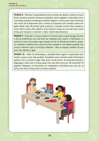 16
Caderneta de
Saúde da Criança
PASSO 8 – Diminuir a quantidade de sal na comida;não deixar o saleiro na mesa.
Evitar temperos prontos, alimentos enlatados, carnes salgadas e embutidos, como
mortadela, presunto, hambúrguer, salsicha, linguiça e outros, pois esses alimentos
têm muito sal. É importante que a criança se acostume com comidas menos sal-
gadas desde cedo. Sal demais pode aumentar a pressão arterial. Usar temperos,
como cheiro verde, alho, cebola e ervas frescas e secas, ou suco de frutas, como
limão, para temperar e valorizar o sabor natural dos alimentos.
PASSO 9 – Estimular a criança a beber no mínimo quatro copos de água durante
o dia, de preferência nos intervalos das refeições, para manter a hidratação e a
saúde do corpo. Use sempre água tratada, fervida ou filtrada para beber e prepa-
rar refeições e bebidas. Suco natural de fruta também é uma bebida saudável, mas
procure oferecer após as principais refeições. Não se esqueça também de que
suco não substitui a água.
PASSO 10 – Além da alimentação, a atividade física regular é importante para
manter o peso e uma vida saudável. Atividades como caminhar, andar de bicicleta,
passear com o cachorro, jogar bola, pular corda, brincar de esconde-esconde e
pega-pega e evitar que a criança passe mais que duas horas por dia assistindo TV,
jogando videogame ou brincando no computador, contribuem para que ela se
torne mais ativa. Criança ativa é criança saudável.
 