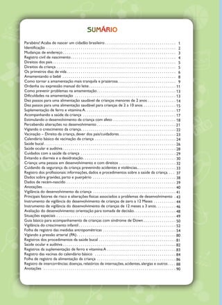 ©2005 Ministério da Saúde.
Todos os direitos reservados.É permitida a reprodução parcial ou total desta obra,desde que citada a fonte e que
não seja para venda ou qualquer fim comercial. A responsabilidade pelos direitos autorais de textos e imagens
dessa obra é da área técnica. A coleção institucional do Ministério da Saúde pode ser acessada, na íntegra, na
BibliotecaVirtual em Saúde do Ministério da Saúde: <www.saude.gov.br/bvs>.
Tiragem: 8ª edição – 2013 – 800.000 exemplares
Elaboração, distribuição e informações:
MINISTÉRIO DA SAÚDE
Secretaria de Atenção à Saúde
Departamento de Ações Programáticas Estratégicas
Área Técnica de Saúde da Criança e Aleitamento Materno
SAF Sul,Trecho 2, lotes 5/6, Edifício Premium,Torre II, bloco F, térreo, sala 1
CEP: 70078-600 – Brasília/DF
Tels.: (61) 3315-9070 / 3315-9072
Fax.: (61) 3315-8954
Site: www.saude.gov.br
E-mail: crianca@saude.gov.br
Atualização da 7ª edição:
Gilvani Pereira Grangeiro – ÁreaTécnica de Saúde da Criança e doAleitamento Materno – DAPES/SAS/MS
PauloVicente Bonilha Almeida – ÁreaTécnica de Saúde da Criança e do Aleitamento Materno – DAPES/SAS/MS
Colaboração:
Carla Magda Domingues – Programa Nacional de Imunização – PNI
Liliam Elizabeth Souza – Programa Nacional de Imunização – PNI
Ilustrações:
Gleidson de Azevedo
Editora Responsável:
MINISTÉRIO DA SAÚDE
Secretaria-Executiva
Subsecretaria de Assuntos Administrativos
Coordenação-Geral de Documentação e Informação
Coordenação de Gestão Editorial
SIA,Trecho 4, Lotes 540/610
CEP: 71200-040 – Brasília/DF
Tels.: (61) 3315-7790 / 3315-7794
Fax: (61) 3233-9558
Site: www.saude.gov.br/editora
E-mail: editora.ms@saude.gov.br
Equipe editorial:
Normalização: Daniela Ferreira Barros da Silva
Revisão: Eveline de Assis e Marcia Medrado Abrantes
Diagramação: Kátia Barbosa de Oliveira
Supervisão Editorial: Débora Flaeschen
OS 2013/0074
Impresso no Brasil / Printed in Brazil
sumário
Parabéns! Acaba de nascer um cidadão brasileiro. . . . . . . . . . . . . . . . . . . . . . . . . . . . . . . . . . . 
Identificação. . . . . . . . . . . . . . . . . . . . . . . . . . . . . . . . . . . . . . . . . . . . . . . . . . . . . . . . . . . . . . . . 
Mudanças de endereço. . . . . . . . . . . . . . . . . . . . . . . . . . . . . . . . . . . . . . . . . . . . . . . . . . . . . . . . 
Registro civil de nascimento. . . . . . . . . . . . . . . . . . . . . . . . . . . . . . . . . . . . . . . . . . . . . . . . . . . . 
Direitos dos pais. . . . . . . . . . . . . . . . . . . . . . . . . . . . . . . . . . . . . . . . . . . . . . . . . . . . . . . . . . . . . 
Direitos da criança. . . . . . . . . . . . . . . . . . . . . . . . . . . . . . . . . . . . . . . . . . . . . . . . . . . . . . . . . . . 
Os primeiros dias de vida. . . . . . . . . . . . . . . . . . . . . . . . . . . . . . . . . . . . . . . . . . . . . . . . . . . . . . 
Amamentando o bebê . . . . . . . . . . . . . . . . . . . . . . . . . . . . . . . . . . . . . . . . . . . . . . . . . . . . . . . . 
Como tornar a amamentação mais tranquila e prazerosa. . . . . . . . . . . . . . . . . . . . . . . . . . . . .
Ordenha ou expressão manual do leite. . . . . . . . . . . . . . . . . . . . . . . . . . . . . . . . . . . . . . . . . . . 
Como prevenir problemas na amamentação. . . . . . . . . . . . . . . . . . . . . . . . . . . . . . . . . . . . . . . 
Dificuldades na amamentação . . . . . . . . . . . . . . . . . . . . . . . . . . . . . . . . . . . . . . . . . . . . . . . . . . 
Dez passos para uma alimentação saudável de crianças menores de 2 anos. . . . . . . . . . . . . . 
Dez passos para uma alimentação saudável para crianças de 2 a 10 anos. . . . . . . . . . . . . . . . 
Suplementação de ferro e vitamina A. . . . . . . . . . . . . . . . . . . . . . . . . . . . . . . . . . . . . . . . . . . . . 
Acompanhando a saúde da criança . . . . . . . . . . . . . . . . . . . . . . . . . . . . . . . . . . . . . . . . . . . . . . 
Estimulando o desenvolvimento da criança com afeto. . . . . . . . . . . . . . . . . . . . . . . . . . . . . . . 
Percebendo alterações no desenvolvimento. . . . . . . . . . . . . . . . . . . . . . . . . . . . . . . . . . . . . . . 
Vigiando o crescimento da criança. . . . . . . . . . . . . . . . . . . . . . . . . . . . . . . . . . . . . . . . . . . . . . . 
Vacinação – Direito da criança, dever dos pais/cuidadores. . . . . . . . . . . . . . . . . . . . . . . . . . . . 
Calendário básico de vacinação da criança. . . . . . . . . . . . . . . . . . . . . . . . . . . . . . . . . . . . . . . . 
Saúde bucal. . . . . . . . . . . . . . . . . . . . . . . . . . . . . . . . . . . . . . . . . . . . . . . . . . . . . . . . . . . . . . . . . 
Saúde ocular e auditiva. . . . . . . . . . . . . . . . . . . . . . . . . . . . . . . . . . . . . . . . . . . . . . . . . . . . . . . . 
Cuidados com a saúde da criança . . . . . . . . . . . . . . . . . . . . . . . . . . . . . . . . . . . . . . . . . . . . . . . 
Evitando a diarreia e a desidratação. . . . . . . . . . . . . . . . . . . . . . . . . . . . . . . . . . . . . . . . . . . . . . 
Criança: uma pessoa em desenvolvimento e com direitos. . . . . . . . . . . . . . . . . . . . . . . . . . . . 
Cuidando da segurança da criança: prevenindo acidentes e violências.. . . . . . . . . . . . . . . . . . . 
Registro dos profissionais: informações, dados e procedimentos sobre a saúde da criança. . . .
Dados sobre gravidez, parto e puerpério . . . . . . . . . . . . . . . . . . . . . . . . . . . . . . . . . . . . . . . . . 
Dados de recém-nascido. . . . . . . . . . . . . . . . . . . . . . . . . . . . . . . . . . . . . . . . . . . . . . . . . . . . . . 
Anotações. . . . . . . . . . . . . . . . . . . . . . . . . . . . . . . . . . . . . . . . . . . . . . . . . . . . . . . . . . . . . . . . . . 
Vigilância do desenvolvimento da criança. . . . . . . . . . . . . . . . . . . . . . . . . . . . . . . . . . . . . . . . . 
Principais fatores de risco e alterações físicas associados a problemas de desenvolvimento . 
Instrumento de vigilância do desenvolvimento de crianças de zero a 12 Meses. . . . . . . . . . . 
Instrumento de vigilância do desenvolvimento de crianças de 12 meses a 3 anos. . . . . . . . . . 
Avaliação do desenvolvimento: orientação para tomada de decisão. . . . . . . . . . . . . . . . . . . . . 
Situações especiais. . . . . . . . . . . . . . . . . . . . . . . . . . . . . . . . . . . . . . . . . . . . . . . . . . . . . . . . . . . 
Guia básico para acompanhamento de crianças com síndrome de Down. . . . . . . . . . . . . . . . 
Vigilância do crescimento infantil. . . . . . . . . . . . . . . . . . . . . . . . . . . . . . . . . . . . . . . . . . . . . . . . 
Folha de registro das medidas antropométricas. . . . . . . . . . . . . . . . . . . . . . . . . . . . . . . . . . . . 
Vigiando a pressão arterial (PA). . . . . . . . . . . . . . . . . . . . . . . . . . . . . . . . . . . . . . . . . . . . . . . . . 
Registros dos procedimentos da saúde bucal. . . . . . . . . . . . . . . . . . . . . . . . . . . . . . . . . . . . . . .
Saúde ocular e auditiva. . . . . . . . . . . . . . . . . . . . . . . . . . . . . . . . . . . . . . . . . . . . . . . . . . . . . . . . 
Registros da suplementação de ferro e vitamina A. . . . . . . . . . . . . . . . . . . . . . . . . . . . . . . . . . 
Registro das vacinas do calendário básico . . . . . . . . . . . . . . . . . . . . . . . . . . . . . . . . . . . . . . . . 
Folha de registro da alimentação da criança . . . . . . . . . . . . . . . . . . . . . . . . . . . . . . . . . . . . . . . 
Registro de intercorrências: doenças, relatórios de internações, acidentes, alergias e outros. . . . 
Anotações . . . . . . . . . . . . . . . . . . . . . . . . . . . . . . . . . . . . . . . . . . . . . . . . . . . . . . . . . . . . . . . . . . . . 
1
2
3
4
5
5
6
8
9
11
13
13
14
15
17
17
18
21
22
23
24
26
28
29
30
32
33
37
38
39
40
41
43
44
46
48
49
50
52
54
80
81
82
83
84
86
88
90
 