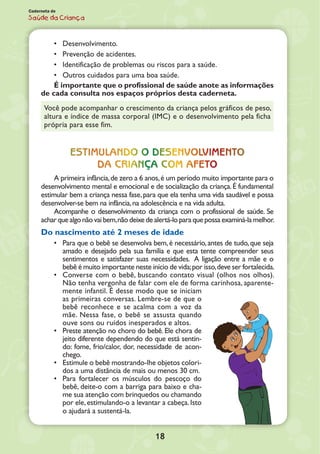 18
Caderneta de
Saúde da Criança
•	 Desenvolvimento.
•	 Prevenção de acidentes.
•	 Identificação de problemas ou riscos para a saúde.
•	 Outros cuidados para uma boa saúde.
É importante que o profissional de saúde anote as in­formações
de cada consulta nos espaços próprios desta caderneta.
Você pode acompanhar o crescimento da criança pelos gráficos de peso,
altura e índice de massa corporal (IMC) e o desenvolvi­mento pela ficha
própria para esse fim.
Estimulando o desenvolvimento
da criança com afeto
A primeira infância,de zero a 6 anos,é um período muito importante para o
desenvolvimento mental e emocional e de socialização da criança.É fundamental
estimular bem a criança nessa fase,para que ela tenha uma vida saudável e possa
desenvolver-se bem na infância,na adolescência e na vida adulta.
Acompanhe o desenvolvimento da criança com o profissional de saúde. Se
acharquealgonãovaibem,nãodeixedealertá-lo para quepossa examiná-la melhor.
Do nascimento até 2 meses de idade
•	 Para que o bebê se desenvolva bem,é necessário,antes de tudo,que seja
amado e desejado pela sua família e que esta tente compreender seus
sentimentos e satisfazer suas necessidades. A ligação entre a mãe e o
bebê é muito importante neste início de vida;por isso,deve ser fortalecida.
•	 Converse com o bebê, buscando contato visual (olhos nos olhos).
Não tenha vergonha de falar com ele de forma carinhosa, aparente-
mente infantil. É desse modo que se iniciam
as primeiras conversas. Lembre-se de que o
bebê reconhece e se acalma com a voz da
mãe. Nessa fase, o bebê se assusta quando
ouve sons ou ruídos inesperados e altos.
•	 Preste atenção no choro do bebê. Ele chora de
jeito diferente dependendo do que está sentin-
do: fome, frio/calor, dor, necessidade de acon-
chego.
•	 Estimule o bebê mostrando-lhe objetos colori-
dos a uma distância de mais ou menos 30 cm.
•	 Para fortalecer os músculos do pescoço do
bebê, deite-o com a barriga para baixo e cha-
me sua atenção com brinquedos ou chamando
por ele,estimulando-o a levantar a cabeça.Isto
o ajudará a sustentá-la.
 