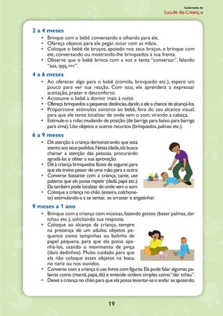 19
Caderneta de
Saúde da Criança
2 a 4 meses
•	 Brinque com o bebê conversando e olhando para ele.
•	 Ofereça objetos para ele pegar, tocar com as mãos.
•	 Coloque o bebê de bruços, apoiado nos seus braços, e brinque com
ele, conversando ou mostrando-lhe brinquedos à sua frente.
•	 Observe que o bebê brinca com a voz e tenta “conversar”, falando
“aaa, qqq, rrr”.
4 a 6 meses
•	 Ao oferecer algo para o bebê (comida, brinquedo etc.), espere um
pouco para ver sua reação. Com isso, ele aprenderá a expressar
aceitação, prazer e desconforto.
•	 Acostume o bebê a dormir mais à noite.
•	 Ofereça brinquedos a pequenas distâncias,dando a ele a chance de alcançá-los.
•	 Proporcione estímulos sonoros ao bebê, fora do seu alcance visual,
para que ele tente localizar de onde vem o som, virando a cabeça.
•	 Estimule-o a rolar,mudando de posição (de barriga para baixo para barriga
para cima).Use objetos e outros recursos (brinquedos,palmas etc.).
6 a 9 meses
•	 Dê atenção à criança demonstrando que está
atentoaosseuspedidos.Nestaidade,elabusca
chamar a atenção das pessoas, procurando
agradá-las e obter a sua aprovação.
•	 Dê à criança brinquedos fáceis de segurar,para
que ela treine passar de uma mão para a outra.
•	 Converse bastante com a criança, cante, use
palavras que ela possa repetir (dadá,papá etc.).
Ela também pode localizar de onde vem o som.
•	 Coloque a criança no chão (esteira,colchone-
te) estimulando-a a se sentar, se arrastar e engatinhar.
9 meses a 1 ano
•	 Brinque com a criança com músicas,fazendo gestos (bater palmas,dar
tchau etc.), solicitando sua resposta.
•	 Coloque ao alcançe da criança, sempre
na presença de um adulto, objetos pe-
quenos como tampinhas ou bolinha de
papel pequena, para que ela possa apa-
nhá-los, usando o movimento de pinça
(dois dedinhos). Muito cuidado para que
ela não coloque esses objetos na boca,
no nariz ou nos ouvidos.
•	 Converse com a criança e use livros com figuras.Ela pode falar algumas pa-
lavras como (mamã,papá,dá) e entende ordens simples como“dar tchau”.
•	 Deixe a criança no chão para que ela possa levantar-se e andar se apoiando.
 