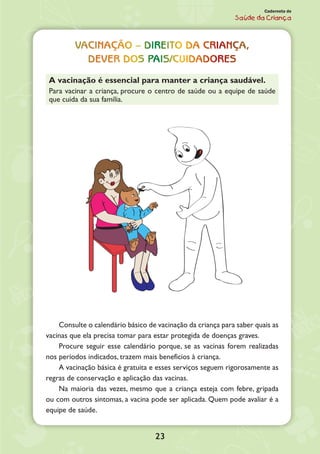 23
Caderneta de
Saúde da Criança
Vacinação – Direito da criança,
Dever dos pais/cuidadores
A vacinação é essencial para manter a criança saudável.
Para vacinar a criança, procure o centro de saúde ou a equipe de saúde
que cuida da sua família.
Consulte o calendário básico de vacinação da criança para saber quais as
vacinas que ela precisa tomar para estar protegida de doenças graves.
Procure seguir esse calendário porque, se as vacinas forem realizadas
nos períodos indi­cados, trazem mais benefícios à criança.
A vacinação básica é gratuita e esses serviços seguem rigorosamente as
regras de conservação e aplicação das vacinas.
Na maioria das vezes, mesmo que a criança esteja com febre, gripada
ou com outros sintomas, a vacina pode ser aplicada. Quem pode avaliar é a
equipe de saúde.
 
