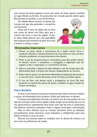27
Caderneta de
Saúde da Criança
com escova de dente pequena, macia, sem pasta de dente, apenas molhada
em água filtrada ou fervida. A escova deve ser trocada quando estiver gasta.
Recomenda-se também o uso do fio dental.
Os adultos devem escovar os dentes das
crianças até que elas aprendam a escová-los
corretamente.
Antes dos 4 anos de idade, não se deve
usar pasta de dente com flúor, para que a
criança não corra o risco de engolir. A par-
tir dessa idade, deve-se usar uma quantidade
bem pequena (do tamanho do grão de arroz)
e ensinar a criança a cuspir.
Orientações importantes
1.	 Mamar no peito, desde o nascimento, faz o bebê crescer forte e
saudável e favorece o desenvolvimento da musculatura e ossos da face,
evitando problemas no posicionamento dos dentes.
2.	Evitar o uso de chupetas, bicos e mamadeiras, pois eles podem deixar
os dentes “tortos” e prejudicar a mastigação, a deglutição (ato de
engolir), a fala, a respiração e o crescimento da face.
3.	Após as mamadas e depois de cada refeição e uso de xarope (que são
adocicados), fazer a limpeza dos dentes, independente do horário.
4.	Evitar colocar açúcar nos alimentos oferecidos ao bebê,pois ele aumenta
o risco de cárie; muitos alimentos, como as frutas, já contêm açúcar.
5.	O uso de flúor nos dentes ajuda a protegê-los da cárie. Ele está
presente na maioria das pastas de dente e também na água tratada de
muitos municípios.
Cárie dentária
A cárie é uma doença causada por bactérias que vivem na boca e utilizam
o açúcar da alimentação para produzir ácidos que destroem os dentes.
Crianças, principalmente durante o primeiro ano de vida, podem ter um
tipo de cárie que evolui muito rápido e pode atingir vários dentes de uma só
vez, destruindo-os rapidamente. Para evitar esse tipo de cárie, é importante
não oferecer alimentos adoçados e fazer a higiene bucal após a alimentação.
Não se deve oferecer para as crianças alimentos entre as refeições,
principalmente doces, biscoitos, sucos adoçados e refrigerantes, pois esse
hábito aumenta o risco de cárie.
Discuta suas dúvidas sobre os cuidados com os dentes da criança e os
seus com os profissionais de saúde.
 