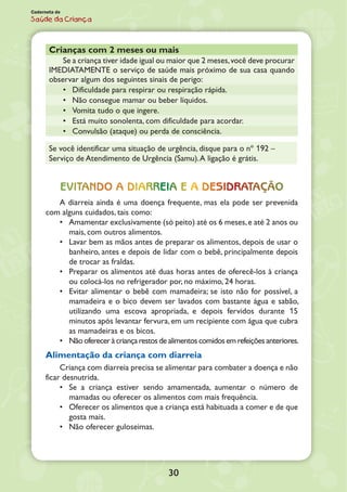 30
Caderneta de
Saúde da Criança
Crianças com 2 meses ou mais
Se a criança tiver idade igual ou maior que 2 meses,você deve procurar
IMEDIATAMENTE o serviço de saúde mais próximo de sua casa quando
observar algum dos seguintes sinais de perigo:
•	 Dificuldade para respirar ou respiração rápida.
•	 Não consegue mamar ou beber líquidos.
•	 Vomita tudo o que ingere.
•	 Está muito sonolenta, com dificuldade para acordar.
•	 Convulsão (ataque) ou perda de consciência.
Se você identificar uma situação de urgência, disque para o nº 192 –
Serviço de Atendimento de Urgência (Samu).A ligação é grátis.
Evitando a diarreia e a desidrataçÃo
A diarreia ainda é uma doença frequente, mas ela pode ser prevenida
com alguns cuidados, tais como:
•	 Amamentar exclusivamente (só peito) até os 6 meses,e até 2 anos ou
mais, com outros alimentos.
•	 Lavar bem as mãos antes de preparar os alimentos, depois de usar o
banheiro, antes e depois de lidar com o bebê, principalmente depois
de trocar as fraldas.
•	 Preparar os alimentos até duas horas antes de oferecê-los à criança
ou colocá-los no refrigerador por, no máximo, 24 horas.
•	 Evitar alimentar o bebê com mamadeira; se isto não for possível, a
mamadeira e o bico devem ser lavados com bastante água e sabão,
utilizando uma escova apropriada, e depois fervidos durante 15
minutos após levantar fervura, em um recipiente com água que cubra
as mamadeiras e os bicos.
•	 Nãoofereceràcriançarestosde alimentoscomidosemrefeiçõesanteriores.
Alimentação da criança com diarreia
Criança com diarreia precisa se alimentar para combater a doença e não
ficar desnutrida.
•	 Se a criança estiver sendo amamentada, aumentar o número de
mamadas ou oferecer os alimentos com mais frequência.
•	 Oferecer os alimentos que a criança está habituada a comer e de que
gosta mais.
•	 Não oferecer guloseimas.
 