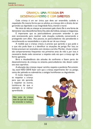 32
Caderneta de
Saúde da Criança
CRIANÇA: UMA PESSOA EM
DESENVOLVIMENTO E COM DIREITOS
Cada criança é um ser único, que deve ser entendido, cuidado e
respeitado. Da mesma forma que os adultos, as crianças têm o direito de ter
garantida sua dignidade e sua integridade física, mental e moral.
No início da vida, as crianças se comunicam pelo choro. Ele é uma forma de
demonstrar seus desconfortos:fome,frio,calor,dor/cólicas,cansaço e insegurança.
É importante que os pais/cuidadores procurem entender o que
está acontecendo para resolver cada situação, cuidando, conversando e
protegendo com afeto. Aos poucos, os pais/cuidadores vão percebendo e
reconhecendo as necessidades e o jeito de ser de sua criança.
À medida que a criança cresce, é preciso que aprenda o que pode e
o que não pode fazer e a identificar as situações de perigo. Por isso, os
limites precisam ser ensinados com clareza e carinho.Morder, chutar e bater
são comportamentos frequentes nos primeiros anos de vida e, por isso, é
necessário desde cedo conversar a respeito cada vez que a criança agir de
forma agressiva.
Birra e desobediência são atitudes de confronto e fazem parte do
desenvolvimento da criança; no entanto, pais/cuidadores não devem ceder
aos seus caprichos.
A educação das crianças requer carinho,respeito e paciência.Para ensiná-
-las, você NÃO DEVE fazer com que a criança experimente dor ou perigo,
como dar palmada ou submetê-las a castigos humilhantes ou degra­dantes.
É muito importan-
te respeitar a criança
para que ela aprenda
a respeitar os outros.
Lembre-se de que o
exemplo é o melhor
aprendizado.
Não exija da criança
mais do que ela é capaz
de entender e realizar.
 