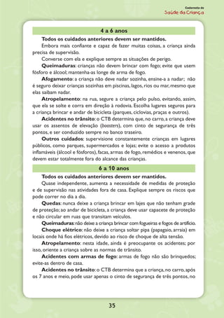 35
Caderneta de
Saúde da Criança
4 a 6 anos
Todos os cuidados anteriores devem ser mantidos.
Embora mais confiante e capaz de fazer muitas coisas, a criança ainda
precisa de supervisão.
Converse com ela e explique sempre as situações de perigo.
Queimaduras: crianças não devem brincar com fogo; evite que usem
fósforo e álcool; mantenha-as longe de arma de fogo.
Afogamento: a criança não deve nadar sozinha, ensine-a a nadar; não
é seguro deixar crianças sozinhas em piscinas, lagos, rios ou mar, mesmo que
elas saibam nadar.
Atropelamento: na rua, segure a criança pelo pulso, evitando, assim,
que ela se solte e corra em direção à rodovia. Escolha lugares seguros para
a criança brincar e andar de bicicleta (parques, ciclovias, praças e outros).
Acidentes no trânsito:o CTB determina que,no carro,a criança deve
usar os assentos de elevação (boosters), com cinto de segurança de três
pontos, e ser conduzido sempre no banco traseiro.
Outros cuidados: supervisione constantemente crianças em lugares
públicos, como parques, supermercados e lojas; evite o acesso a produtos
inflamáveis (álcool e fósforos), facas, armas de fogo, remédios e venenos, que
devem estar totalmente fora do alcance das crianças.
6 a 10 anos
Todos os cuidados anteriores devem ser mantidos.
Quase independente, aumenta a necessidade de medidas de proteção
e de supervisão nas atividades fora de casa. Explique sempre os riscos que
pode correr no dia a dia.
Quedas: nunca deixe a criança brincar em lajes que não tenham grade
de proteção; ao andar de bicicleta, a criança deve usar capacete de proteção
e não circular em ruas que transitam veículos.
Queimaduras:não deixe a criança brincar com fogueiras e fogos de artifício.
Choque elétrico: não deixe a criança soltar pipa (papagaio, arraia) em
locais onde há fios elétricos, devido ao risco de choque de alta tensão.
Atropelamento: nesta idade, ainda é preocupante os acidentes; por
isso, oriente a criança sobre as normas de trânsito.
Acidentes com armas de fogo: armas de fogo não são brinquedos;
evite-as dentro de casa.
Acidentes no trânsito:o CTB determina que a criança,no carro,após
os 7 anos e meio, pode usar apenas o cinto de segurança de três pontos, no
 