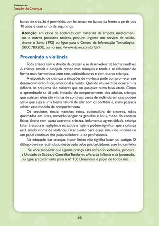 Caderneta de
Saúde da Criança
banco de trás. Só é permitido, por lei, sentar no banco da frente a partir dos
10 anos e com cinto de segurança.
Atenção: em casos de acidentes com materiais de limpeza, medicamen-
tos e outros produtos tóxicos, procure urgente um serviço de saúde,
chame o Samu (192) ou ligue para o Centro de Informação Toxicológica
(0800.780.200), ou no site: <www.via.-re.com.br/cit>.
Prevenindo a violência
Toda criança tem o direito de crescer e se desenvolver de forma saudável.
A criança amada e desejada cresce mais tranquila e tende a se relacionar de
forma mais harmoniosa com seus pais/cuidadores e com outras crianças.
A exposição de crianças a situações de violência pode comprometer seu
desenvolvimento físico, emocional e mental. Quando maus-tratos ocorrem na
infância, os prejuízos são maiores que em qualquer outra faixa etária. Como
o aprendizado se dá pela imitação do comportamento dos adultos, crianças
que assistem e/ou são vítimas de contínuas cenas de violência em casa podem
achar que essa é uma forma natural de lidar com os conflitos e,assim,passar a
adotar esse modelo de comportamento.
Os seguintes sinais: manchas roxas, queimadura de cigarros, mãos
queimadas em luvas, secreção/sangue na genitália e ânus, medo do contato
físico, choro sem causa aparente, tristeza, isolamento, agressividade, criança
faltar à escola e negligência na saúde e higiene podem significar que a criança
está sendo vítima de violência. Ficar atento para esses sinais ou sintomas é
um papel contínuo dos pais/cuidadores e de profissionais.
Na educação das crianças, impor limites não significa bater ou castigar. O
diálogo deve ser estimulado desde cedo pelos pais/cuidadores;esse é o caminho.
Se você suspeitar que alguma criança está sofrendo violência, procure
a Unidade de Saúde,o ConselhoTutelar ou aVara da Infância e da Juventude,
ou ligue gratuitamente para o nº 100. Denunciar é papel de todos nós.
36
 