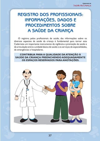 37
Caderneta de
Saúde da Criança
REGISTRO DOS PROFISSIONAIS:
INFORMAÇÕES, DADOS E
PROCEDIMENTOS SOBRE
A SAÚDE DA CRIANÇA
O registro, pelos profissionais de saúde, das informações sobre os
diversos aspectos da saúde da criança é fundamental para tornar esta
Caderneta um importante instrumento de vigilância e promoção da saúde e
de articulação entre a unidade básica de saúde e os serviços de especialidades,
de emergências e hospitalares.
CONTRIBUA PARA A QUALIDADE DA ATENÇÃO À
SAÚDE DA CRIANÇA PREENCHENDO ADEQUADAMENTE
OS ESPAÇOS RESERVADOS PARA ANOTAÇÕES.
 
