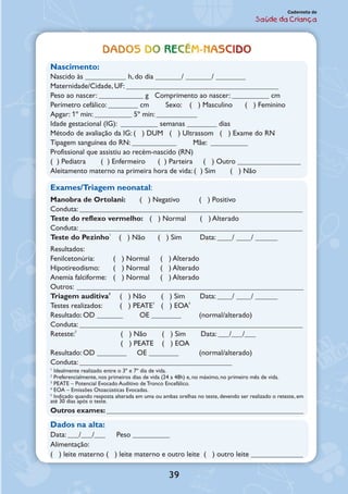 39
Caderneta de
Saúde da Criança
Dados do recém-nascido
Nascimento:
Nascido às ___________ h, do dia _______/ _______/ ________
Maternidade/Cidade, UF: _________________________________________
Peso ao nascer: ____________ g Comprimento ao nascer: __________ cm
Perímetro cefálico: ________ cm Sexo: ( ) Masculino ( ) Feminino
Apgar: 1º min: __________ 5º min: ___________
Idade gestacional (IG): __________ semanas ________ dias
Método de avaliação da IG: ( ) DUM ( ) Ultrassom ( ) Exame do RN
Tipagem sanguínea do RN: ____________ Mãe: __________
Profissional que assistiu ao recém-nascido (RN)
( ) Pediatra	 ( ) Enfermeiro	 ( ) Parteira	 ( ) Outro _________________
Aleitamento materno na primeira hora de vida: ( ) Sim ( ) Não
Exames/Triagem neonatal: 	
Manobra de Ortolani:	 ( ) Negativo	 ( ) Positivo
Conduta: ____________________________________________________________
Teste do reflexo vermelho:	 ( ) Normal	 ( ) Alterado
Conduta: ____________________________________________________________
Teste do Pezinho1
	 ( ) Não	 ( ) Sim	 Data: ____/ ____/ ______
Resultados:	
Fenilcetonúria:	 ( ) Normal	 ( ) Alterado
Hipotireodismo:	 ( ) Normal	 ( ) Alterado
Anemia falciforme:	 ( ) Normal	 ( ) Alterado
Outros: _____________________________________________________________
Triagem auditiva2
	 ( ) Não	 ( ) Sim	 Data: ____/ ____/ ______
Testes realizados:	 ( ) PEATE3
	 ( ) EOA4
Resultado: OD _______	 OE ________	 (normal/alterado)
Conduta: ____________________________________________________________
Reteste:5
	 ( ) Não	 ( ) Sim	 Data: ___/___/___
	 ( ) PEATE	 ( ) EOA
Resultado: OD ________ OE ________ 	 (normal/alterado)
Conduta: _________________________________________
1
Idealmente realizado entre o 3º e 7º dia de vida.
2
Preferencialmente, nos primeiros dias de vida (24 a 48h) e, no máximo, no primeiro mês de vida.
3
PEATE – Potencial Evocado Auditivo de Tronco Encefálico.
4
EOA – Emissões Otoacústicas Evocadas.
5
Indicado quando resposta alterada em uma ou ambas orelhas no teste, devendo ser realizado o reteste, em
até 30 dias após o teste.
Outros exames: _____________________________________________________
Dados na alta:
Data: ___/___/___	 Peso __________	
Alimentação: 	
( ) leite materno ( ) leite materno e outro leite ( ) outro leite ______________
 