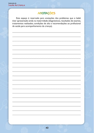 40
Caderneta de
Saúde da Criança
ANOTAÇÕES
Este espaço é reservado para anotações dos problemas que o bebê
tiver apre­sentado ainda na maternidade (diagnósticos, resultados de exames,
tratamen­tos realizados, condições de alta e recomendações ao profissional
de saúde para acompanhamento da criança).
 