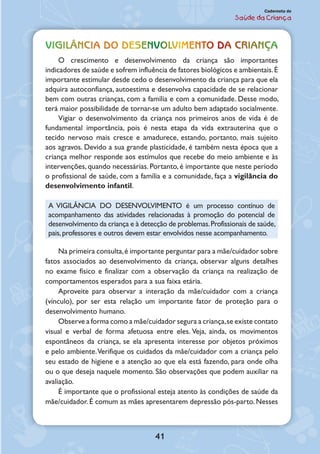 41
Caderneta de
Saúde da Criança
Vigilância do desenvolvimento da criança
O crescimento e desenvolvimento da criança são importantes
indicadores de saúde e sofrem influência de fatores biológicos e ambientais.É
importante estimular desde cedo o desenvolvimento da criança para que ela
adquira autoconfiança, autoestima e desenvolva capacidade de se relacionar
bem com outras crianças, com a família e com a comunidade. Desse modo,
terá maior possibilidade de tornar-se um adulto bem adaptado socialmente.
Vigiar o desenvolvimento da criança nos primeiros anos de vida é de
fundamental importância, pois é nesta etapa da vida extrauterina que o
tecido nervoso mais cresce e amadurece, estando, portanto, mais sujeito
aos agravos. Devido a sua grande plasticidade, é também nesta época que a
criança melhor responde aos estímulos que recebe do meio ambiente e às
intervenções, quando necessárias. Portanto, é importante que neste período
o profissional de saúde, com a família e a comunidade, faça a vigilância do
desenvolvimento infantil.
A VIGILÂNCIA DO DESENVOLVIMENTO é um processo contínuo de
acompanhamento das atividades relacionadas à promoção do potencial de
desenvolvimento da criança e à detecção de problemas.Profissionais de saúde,
pais,professores e outros devem estar envolvidos nesse acompanhamento.
Na primeira consulta,é importante perguntar para a mãe/cuidador sobre
fatos associados ao desenvolvimento da criança, observar alguns detalhes
no exame físico e finalizar com a observação da criança na realização de
comportamentos esperados para a sua faixa etária.
Aproveite para observar a interação da mãe/cuidador com a criança
(vínculo), por ser esta relação um importante fator de proteção para o
desenvolvimento humano.
Observe a forma como a mãe/cuidador segura a criança,se existe contato
visual e verbal de forma afetuosa entre eles. Veja, ainda, os movimentos
espontâneos da criança, se ela apresenta interesse por objetos próximos
e pelo ambiente.Verifique os cuidados da mãe/cuidador com a criança pelo
seu estado de higiene e a atenção ao que ela está fazendo, para onde olha
ou o que deseja naquele momento. São observações que podem auxiliar na
avaliação.
É importante que o profissional esteja atento às condições de saúde da
mãe/cuidador. É comum as mães apresentarem depressão pós-parto. Nesses
 