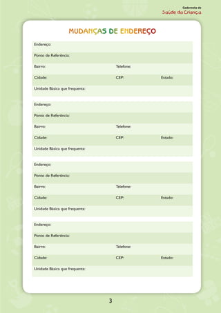 3
Caderneta de
Saúde da Criança
Mudanças de endereço
Endereço:
Ponto de Referência:
Bairro: Telefone:
Cidade: CEP: Estado:
Unidade Básica que frequenta:
Endereço:
Ponto de Referência:
Bairro: Telefone:
Cidade: CEP: Estado:
Unidade Básica que frequenta:
Endereço:
Ponto de Referência:
Bairro: Telefone:
Cidade: CEP: Estado:
Unidade Básica que frequenta:
Endereço:
Ponto de Referência:
Bairro: Telefone:
Cidade: CEP: Estado:
Unidade Básica que frequenta:
 