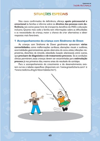 49
Caderneta de
Saúde da Criança
Situações especiais
Nos casos confirmados de deficiência, ofereça apoio psicossocial e
emocional às famílias e informe sobre os direitos das pessoas com de-
ficiência,tais como:passe livre de transporte,benefício do INSS e educação
inclusiva. Quanto mais cedo a família tem informações sobre as dificuldades
e as necessidades da criança, maior a chance de criar alternativas e obter
respostas mais favoráveis.
1 Acompanhamento da criança com Síndrome de Down
As crianças com Síndrome de Down geralmente apresentam várias
comorbidades, como malformações cardíacas, alterações visuais e auditivas,
anormalidades gastrointestinais,apneia obstrutiva do sono,otites,infecções res-
piratórias, distúrbios da tireoide, obesidade, luxação atlantoaxial, entre outras,
que precisam de diagnóstico e de tratamento precoces. Se as condições
clínicas permitirem, essas crianças devem ser encaminhadas para estimulação
precoce já nos primeiros dias,mesmo antes do resultado do cariótipo.
Para o acompanhamento do crescimento e do desenvolvimento, exis-
tem curvas e tabelas específicas (disponíveis em <www.growthcharts.com> e
<www.medicina.ufmg.br/down/tabelas.htn>).
B
 