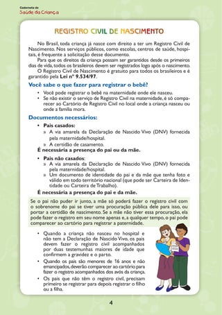 4
Caderneta de
Saúde da Criança
Registro civil de nascimento
No Brasil, toda criança já nasce com direito a ter um Registro Civil de
Nascimen­to. Nos serviços públicos, como escolas, centros de saúde, hospi-
tais, é frequente a solicitação desse documento.
Para que os direitos da criança possam ser garantidos desde os primeiros
dias de vida,todos os brasileiros devem ser registrados logo após o nascimento.
O Registro Civil de Nascimento é gratuito para todos os brasileiros e é
garantido pela Lei nº 9.534/97.
Você sabe o que fazer para registrar o bebê?
•	 Você pode registrar o bebê na maternidade onde ele nasceu.
•	 Se não existir o serviço de Registro Civil na maternidade, é só compa-
recer ao Car­tório de Registro Civil no local onde a criança nasceu ou
onde a família mora.
Documentos necessários:
•	 Pais casados:
»» A via amarela da Declaração de Nascido Vivo (DNV) fornecida
pela maternidade/hospital.
»» A certidão de casamento.
É necessária a presença do pai ou da mãe.
•	 Pais não casados:
»» A via amarela da Declaração de Nascido Vivo (DNV) fornecida
pela maternidade/hospital.
»» Um documento de identidade do pai e da mãe que tenha foto e
válido em todo território nacional (que pode ser Carteira de Iden-
tidade ou Carteira de Trabalho).
É necessária a presença do pai e da mãe.
Se o pai não puder ir junto, a mãe só poderá fazer o registro civil com
o sobrenome do pai se tiver uma procuração pública dele para isso, ou
portar a certidão de nascimento. Se a mãe não tiver essa procuração, ela
pode fazer o registro em seu nome apenas e,a qualquer tempo,o pai pode
comparecer ao cartório para registrar a paternidade.
•	 Quando a criança não nasceu no hospital e
não tem a Declaração de Nascido Vivo, os pais
devem fazer o registro civil acompanhados
por duas teste­munhas maiores de idade que
confirmem a gravidez e o parto.
•	 Quando os pais são menores de 16 anos e não
emancipados,deverão compa­recer ao cartório para
fazer o registro acompanhados dos avós da criança.
•	 Os pais que não têm o registro civil, precisam
primeiro se registrar para depois registrar o filho
ou a filha.
 