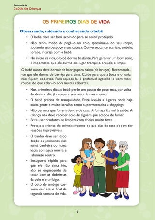 6
Caderneta de
Saúde da Criança
Os primeiros dias de vida
Observando, cuidando e conhecendo o bebê
•	 O bebê deve ser bem acolhido para se sentir protegido.
•	 Não tenha medo de pegá-lo no colo, aproxime-o do seu corpo,
apoiando seu pescoço e sua cabeça.Converse,cante,acaricie,embale,
abrace, interaja com o bebê.
•	 No início da vida,o bebê dorme bastante.Para garantir um bom sono,
é importante que ele durma em lugar tranquilo, arejado e limpo.
O bebê nunca deve dormir de barriga para baixo (de bruços).Recomenda-
-se que ele durma de barriga para cima. Cuide para que a boca e o nariz
não fiquem cobertos. Para aquecê-lo, é preferível agasalhá-lo com mais
roupas do que cobri-lo com muitas cobertas.
•	 Nos primeiros dias, o bebê perde um pouco de peso, mas, por volta
do décimo dia, já recupera seu peso de nascimento.
•	 O bebê precisa de tranquilidade. Evite levá-lo a lugares onde haja
muita gente e muito barulho como supermercados e shoppings.
•	 Não permita que fumem dentro de casa. A fumaça faz mal à saúde. A
criança não deve receber colo de alguém que acabou de fumar.
•	 Evite usar produtos de limpeza com cheiro muito forte.
•	 Proteja a criança de animais; mesmo os que são de casa podem ter
reações imprevisíveis.
•	 O banho deve ser dado
desde os primeiros dias
numa banheira ou numa
bacia com água morna e
sabonete neutro.
•	 Enxugue-o rápido para
que ele não sinta frio,
não se esquecendo de
secar bem as dobrinhas
da pele e o umbigo.
•	 O coto do umbigo cos-
tuma cair até o final da
segunda semana de vida.
 