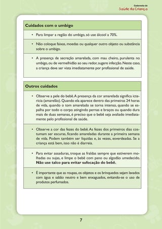 7
Caderneta de
Saúde da Criança
Cuidados com o umbigo
•	 Para limpar a região do umbigo, só use álcool a 70%.
•	 Não coloque faixas, moedas ou qualquer outro objeto ou substância
sobre o umbigo.
•	 A presença de secreção amarelada, com mau cheiro, purulenta no
umbigo,ou de vermelhidão ao seu redor,sugere infecção.Neste caso,
a criança deve ser vista imediatamente por profissional de saúde.
Outros cuidados
•	 Observe a pele do bebê.A presença da cor amarelada significa icte-
rícia (amarelão).Quando ela aparece dentro das primeiras 24 horas
de vida, quando o tom amarelado se torna intenso, quando se es-
palha por todo o corpo atingindo pernas e braços ou quando dura
mais de duas semanas, é preciso que o bebê seja avaliado imediata-
mente pelo profissional de saúde.
•	 Observe a cor das fezes do bebê.As fezes dos primeiros dias cos-
tumam ser escuras, ficando amareladas durante a primeira semana
de vida. Podem também ser líquidas e, às vezes, esverdeadas. Se a
criança está bem, isso não é diarreia.
•	 Para evitar assaduras, troque as fraldas sempre que estiverem mo-
lhadas ou sujas, e limpe o bebê com pano ou algodão umedecido.
Não use talco para evitar sufocação do bebê.
•	 É importante que as roupas,os objetos e os brinquedos sejam lavados
com água e sabão neutro e bem enxaguados, evitando-se o uso de
produtos perfumados.
 