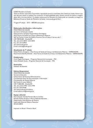 ©2005 Ministério da Saúde.
Todos os direitos reservados.É permitida a reprodução parcial ou total desta obra,desde que citada a fonte e que
não seja para venda ou qualquer fim comercial. A responsabilidade pelos direitos autorais de textos e imagens
dessa obra é da área técnica. A coleção institucional do Ministério da Saúde pode ser acessada, na íntegra, na
BibliotecaVirtual em Saúde do Ministério da Saúde: <www.saude.gov.br/bvs>.
Tiragem: 8ª edição – 2013 – 800.000 exemplares
Elaboração, distribuição e informações:
MINISTÉRIO DA SAÚDE
Secretaria de Atenção à Saúde
Departamento de Ações Programáticas Estratégicas
Área Técnica de Saúde da Criança e Aleitamento Materno
SAF Sul,Trecho 2, lotes 5/6, Edifício Premium,Torre II, bloco F, térreo, sala 1
CEP: 70078-600 – Brasília/DF
Tels.: (61) 3315-9070 / 3315-9072
Fax.: (61) 3315-8954
Site: www.saude.gov.br
E-mail: crianca@saude.gov.br
Atualização da 7ª edição:
Gilvani Pereira Grangeiro – ÁreaTécnica de Saúde da Criança e doAleitamento Materno – DAPES/SAS/MS
PauloVicente Bonilha Almeida – ÁreaTécnica de Saúde da Criança e do Aleitamento Materno – DAPES/SAS/MS
Colaboração:
Carla Magda Domingues – Programa Nacional de Imunização – PNI
Liliam Elizabeth Souza – Programa Nacional de Imunização – PNI
Ilustrações:
Gleidson de Azevedo
Editora Responsável:
MINISTÉRIO DA SAÚDE
Secretaria-Executiva
Subsecretaria de Assuntos Administrativos
Coordenação-Geral de Documentação e Informação
Coordenação de Gestão Editorial
SIA,Trecho 4, Lotes 540/610
CEP: 71200-040 – Brasília/DF
Tels.: (61) 3315-7790 / 3315-7794
Fax: (61) 3233-9558
Site: www.saude.gov.br/editora
E-mail: editora.ms@saude.gov.br
Equipe editorial:
Normalização: Daniela Ferreira Barros da Silva
Revisão: Eveline de Assis e Marcia Medrado Abrantes
Diagramação: Kátia Barbosa de Oliveira
Supervisão Editorial: Débora Flaeschen
OS 2013/0074
Impresso no Brasil / Printed in Brazil
sumário
Parabéns! Acaba de nascer um cidadão brasileiro. . . . . . . . . . . . . . . . . . . . . . . . . . . . . . . . . . . 
Identificação. . . . . . . . . . . . . . . . . . . . . . . . . . . . . . . . . . . . . . . . . . . . . . . . . . . . . . . . . . . . . . . . 
Mudanças de endereço. . . . . . . . . . . . . . . . . . . . . . . . . . . . . . . . . . . . . . . . . . . . . . . . . . . . . . . . 
Registro civil de nascimento. . . . . . . . . . . . . . . . . . . . . . . . . . . . . . . . . . . . . . . . . . . . . . . . . . . . 
Direitos dos pais. . . . . . . . . . . . . . . . . . . . . . . . . . . . . . . . . . . . . . . . . . . . . . . . . . . . . . . . . . . . . 
Direitos da criança. . . . . . . . . . . . . . . . . . . . . . . . . . . . . . . . . . . . . . . . . . . . . . . . . . . . . . . . . . . 
Os primeiros dias de vida. . . . . . . . . . . . . . . . . . . . . . . . . . . . . . . . . . . . . . . . . . . . . . . . . . . . . . 
Amamentando o bebê . . . . . . . . . . . . . . . . . . . . . . . . . . . . . . . . . . . . . . . . . . . . . . . . . . . . . . . . 
Como tornar a amamentação mais tranquila e prazerosa. . . . . . . . . . . . . . . . . . . . . . . . . . . . .
Ordenha ou expressão manual do leite. . . . . . . . . . . . . . . . . . . . . . . . . . . . . . . . . . . . . . . . . . . 
Como prevenir problemas na amamentação. . . . . . . . . . . . . . . . . . . . . . . . . . . . . . . . . . . . . . . 
Dificuldades na amamentação . . . . . . . . . . . . . . . . . . . . . . . . . . . . . . . . . . . . . . . . . . . . . . . . . . 
Dez passos para uma alimentação saudável de crianças menores de 2 anos. . . . . . . . . . . . . . 
Dez passos para uma alimentação saudável para crianças de 2 a 10 anos. . . . . . . . . . . . . . . . 
Suplementação de ferro e vitamina A. . . . . . . . . . . . . . . . . . . . . . . . . . . . . . . . . . . . . . . . . . . . . 
Acompanhando a saúde da criança . . . . . . . . . . . . . . . . . . . . . . . . . . . . . . . . . . . . . . . . . . . . . . 
Estimulando o desenvolvimento da criança com afeto. . . . . . . . . . . . . . . . . . . . . . . . . . . . . . . 
Percebendo alterações no desenvolvimento. . . . . . . . . . . . . . . . . . . . . . . . . . . . . . . . . . . . . . . 
Vigiando o crescimento da criança. . . . . . . . . . . . . . . . . . . . . . . . . . . . . . . . . . . . . . . . . . . . . . . 
Vacinação – Direito da criança, dever dos pais/cuidadores. . . . . . . . . . . . . . . . . . . . . . . . . . . . 
Calendário básico de vacinação da criança. . . . . . . . . . . . . . . . . . . . . . . . . . . . . . . . . . . . . . . . 
Saúde bucal. . . . . . . . . . . . . . . . . . . . . . . . . . . . . . . . . . . . . . . . . . . . . . . . . . . . . . . . . . . . . . . . . 
Saúde ocular e auditiva. . . . . . . . . . . . . . . . . . . . . . . . . . . . . . . . . . . . . . . . . . . . . . . . . . . . . . . . 
Cuidados com a saúde da criança . . . . . . . . . . . . . . . . . . . . . . . . . . . . . . . . . . . . . . . . . . . . . . . 
Evitando a diarreia e a desidratação. . . . . . . . . . . . . . . . . . . . . . . . . . . . . . . . . . . . . . . . . . . . . . 
Criança: uma pessoa em desenvolvimento e com direitos. . . . . . . . . . . . . . . . . . . . . . . . . . . . 
Cuidando da segurança da criança: prevenindo acidentes e violências.. . . . . . . . . . . . . . . . . . . 
Registro dos profissionais: informações, dados e procedimentos sobre a saúde da criança. . . .
Dados sobre gravidez, parto e puerpério . . . . . . . . . . . . . . . . . . . . . . . . . . . . . . . . . . . . . . . . . 
Dados de recém-nascido. . . . . . . . . . . . . . . . . . . . . . . . . . . . . . . . . . . . . . . . . . . . . . . . . . . . . . 
Anotações. . . . . . . . . . . . . . . . . . . . . . . . . . . . . . . . . . . . . . . . . . . . . . . . . . . . . . . . . . . . . . . . . . 
Vigilância do desenvolvimento da criança. . . . . . . . . . . . . . . . . . . . . . . . . . . . . . . . . . . . . . . . . 
Principais fatores de risco e alterações físicas associados a problemas de desenvolvimento . 
Instrumento de vigilância do desenvolvimento de crianças de zero a 12 Meses. . . . . . . . . . . 
Instrumento de vigilância do desenvolvimento de crianças de 12 meses a 3 anos. . . . . . . . . . 
Avaliação do desenvolvimento: orientação para tomada de decisão. . . . . . . . . . . . . . . . . . . . . 
Situações especiais. . . . . . . . . . . . . . . . . . . . . . . . . . . . . . . . . . . . . . . . . . . . . . . . . . . . . . . . . . . 
Guia básico para acompanhamento de crianças com síndrome de Down. . . . . . . . . . . . . . . . 
Vigilância do crescimento infantil. . . . . . . . . . . . . . . . . . . . . . . . . . . . . . . . . . . . . . . . . . . . . . . . 
Folha de registro das medidas antropométricas. . . . . . . . . . . . . . . . . . . . . . . . . . . . . . . . . . . . 
Vigiando a pressão arterial (PA). . . . . . . . . . . . . . . . . . . . . . . . . . . . . . . . . . . . . . . . . . . . . . . . . 
Registros dos procedimentos da saúde bucal. . . . . . . . . . . . . . . . . . . . . . . . . . . . . . . . . . . . . . .
Saúde ocular e auditiva. . . . . . . . . . . . . . . . . . . . . . . . . . . . . . . . . . . . . . . . . . . . . . . . . . . . . . . . 
Registros da suplementação de ferro e vitamina A. . . . . . . . . . . . . . . . . . . . . . . . . . . . . . . . . . 
Registro das vacinas do calendário básico . . . . . . . . . . . . . . . . . . . . . . . . . . . . . . . . . . . . . . . . 
Folha de registro da alimentação da criança . . . . . . . . . . . . . . . . . . . . . . . . . . . . . . . . . . . . . . . 
Registro de intercorrências: doenças, relatórios de internações, acidentes, alergias e outros. . . . 
Anotações . . . . . . . . . . . . . . . . . . . . . . . . . . . . . . . . . . . . . . . . . . . . . . . . . . . . . . . . . . . . . . . . . . . . 
1
2
3
4
5
5
6
8
9
11
13
13
14
15
17
17
18
21
22
23
24
26
28
29
30
32
33
37
38
39
40
41
43
44
46
48
49
50
52
54
80
81
82
83
84
86
88
90
 