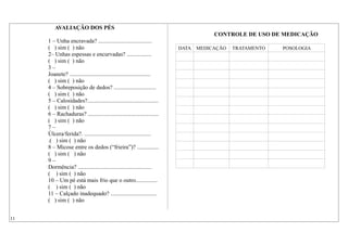 AVALIAÇÃO DOS PÉS
1 – Unha encravada? .....................................
( ) sim ( ) não
2– Unhas espessas e encurvadas? .................
( ) sim ( ) não
3 –
Joanete? ........................................................
( ) sim ( ) não
4 – Sobreposição de dedos? .............................
( ) sim ( ) não
5 – Calosidades?.................................................
( ) sim ( ) não
6 – Rachaduras? .................................................
( ) sim ( ) não
7 –
Úlcera/ferida?. ..............................................
.( ) sim ( ) não
8 – Micose entre os dedos (“frieira”)? ...............
( ) sim ( ) não
9 –
Dormência? ...................................................
( ) sim ( ) não
10 – Um pé está mais frio que o outro...............
( ) sim ( ) não
11 – Calçado inadequado? ................................
( ) sim ( ) não
CONTROLE DE USO DE MEDICAÇÃO
DATA MEDICAÇÃO TRATAMENTO POSOLOGIA
11
 