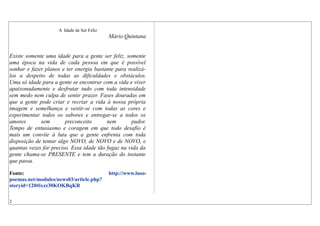 A Idade de Ser Feliz
Mário Quintana
Existe somente uma idade para a gente ser feliz, somente
uma época na vida de cada pessoa em que é possível
sonhar e fazer planos e ter energia bastante para realizá-
los a despeito de todas as dificuldades e obstáculos.
Uma só idade para a gente se encontrar com a vida e viver
apaixonadamente e desfrutar tudo com toda intensidade
sem medo nem culpa de sentir prazer. Fases douradas em
que a gente pode criar e recriar a vida à nossa própria
imagem e semelhança e vestir-se com todas as cores e
experimentar todos os sabores e entregar-se a todos os
amores sem preconceito nem pudor.
Tempo de entusiasmo e coragem em que todo desafio é
mais um convite à luta que a gente enfrenta com toda
disposição de tentar algo NOVO, de NOVO e de NOVO, e
quantas vezes for preciso. Essa idade tão fugaz na vida da
gente chama-se PRESENTE e tem a duração do instante
que passa.
Fonte: http://www.luso-
poemas.net/modules/news03/article.php?
storyid=120#ixzz30KOKBqKR
2
 