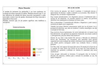 Massa Muscular
A medida do perímetro da panturrilha é um bom parâmetro de
avaliação da massa muscular no adulto. Medidas menores que 31 cm
são indicativas de redução da massa muscular (sarcopenia) e estão
associadas a maior risco de quedas, diminuição da força muscular e
dependência funcional.
Medidas menores que 34 cm podem significar uma tendência à
sarcopenia.
DICAS DE SAÚDE
Evite excesso de açúcares, sal, álcool e gorduras. A moderação previne o
aparecimento de doenças e ajuda a controlar as já existentes. Mas atenção! O
tabagismo deve ser banido completamente!
Faça exames periodicamente. Um diagnóstico precoce é fundamental para o
sucesso de um tratamento. As consultas regulares ao médico, nos permitem
identificar mais rapidamente as mudanças em nosso corpo.
Não se automedique. A automedicação dificulta o diagnóstico e pode causar a
resistência de alguns micro-organismos.
Trabalhe com prazer. Realizar rotineiramente aquilo que nos dá prazer, leva a
produção de endorfinas, que, além de fortalecer o sistema imunológico, nos dão
a sensação de bem estar.
Faça exercícios físicos regularmente. Ao serem realizados por, no mínimo meia
hora diariamente, eles garantem um organismo fortalecido, um coração saudável
e, principalmente, uma boa cabeça! Movimente-se!
Elimine da sua vida o mau humor! Ele provoca a liberação de substâncias
tóxicas que, literalmente, nos envenenam, pois aumentam nossa pressão
sanguínea, provocam oxidação das células e diminuem nossa imunidade. Pessoas
com atitude positiva conseguem manter suas condições físicas e mentais
perfeitas!
Use filtro solar, sem esquecer de tomar pelo menos 30 minutos de sol por dia ou
se exponha, de corpo inteiro, por 4 horas em um único dia. Esses períodos de
exposição nos garantem a produção de vitamina D, importante para nosso
metabolismo!
Coma devagar, saboreando os alimentos. A mastigação além de facilitar a
absorção dos nutrientes, colabora para a sensação de saciedade, ou seja, lhe
ajuda a emagrecer!
5
 