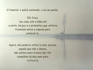 O funeral: o sabiá cantando, o sol se pondo.  Ele ficou  em casa com a mãe até  a noite, beijou-a e prometeu que voltaria trazendo netos e esposa para  conhecê-la.  Agora, ele poderia voltar à casa, porque  aquele que não o amava,  não estava mais lá para dar-lhe  conselhos ácidos nem para criticá-lo. 