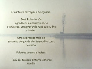 O carteiro entregou o telegrama. José Roberto não  agradeceu e enquanto abria  o envelope, uma profunda ruga sulcou-lhe a testa.  Uma expressão mais de  surpresa do que de dor tomou-lhe conta do rosto.   Palavras breves e incisas:   - Seu pai faleceu. Enterro 18horas. Mamãe; 