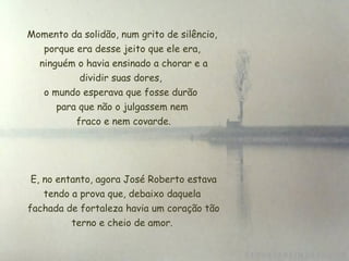 Momento da solidão, num grito de silêncio, porque era desse jeito que ele era, ninguém o havia ensinado a chorar e a dividir suas dores,  o mundo esperava que fosse durão  para que não o julgassem nem  fraco e nem covarde.   E, no entanto, agora José Roberto estava tendo a prova que, debaixo daquela  fachada de fortaleza havia um coração tão terno e cheio de amor. 