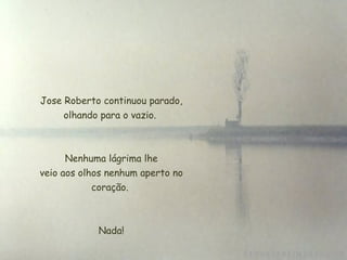  Jose Roberto continuou parado, olhando para o vazio.   Nenhuma lágrima lhe  veio aos olhos nenhum aperto no coração. Nada! 