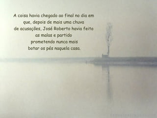 A coisa havia chegado ao final no dia em que, depois de mais uma chuva de acusações, José Roberto havia feito as malas e partido  prometendo nunca mais  botar os pés naquela casa. 