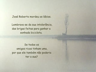 José Roberto mordeu os lábios. Lembrava-se da sua intolerância, das brigas feitas para ganhar a  sonhada bicicleta.  Se todos os  amigos ricos tinham uma,  por que ele também não poderia  ter a sua? 