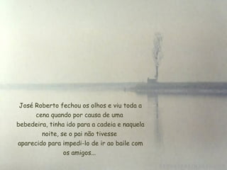   José Roberto fechou os olhos e viu toda a cena quando por causa de uma  bebedeira, tinha ido para a cadeia e naquela noite, se o pai não tivesse  aparecido para impedi-lo de ir ao baile com os amigos... 