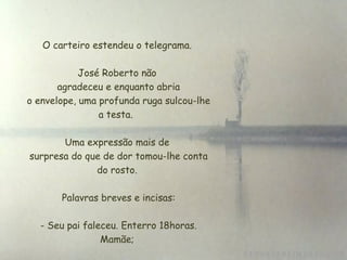 O carteiro estendeu o telegrama. José Roberto não  agradeceu e enquanto abria  o envelope, uma profunda ruga sulcou-lhe a testa.  Uma expressão mais de  surpresa do que de dor tomou-lhe conta do rosto.   Palavras breves e incisas:   - Seu pai faleceu. Enterro 18horas. Mamãe; 