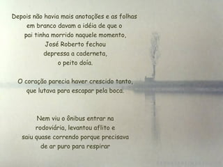 Depois não havia mais anotações e as folhas em branco davam a idéia de que o  pai tinha morrido naquele momento, José Roberto fechou  depressa a caderneta,  o peito doía. O coração parecia haver crescido tanto,  que lutava para escapar pela boca. Nem viu o ônibus entrar na  rodoviária, levantou aflito e  saiu quase correndo porque precisava de ar puro para respirar 