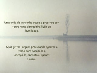 Uma onda de vergonha quase o prostrou por terra numa derradeira lição de  humildade. Quis gritar, erguer procurando agarrar o  velho para sacudi-lo e  abraçá-lo, encontrou apenas o vazio. 