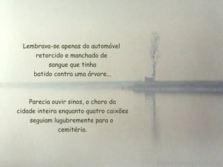 Lembrava-se apenas do automóvel retorcido e manchado de  sangue que tinha  batido contra uma árvore... Parecia ouvir sinos, o choro da cidade inteira enquanto quatro caixões seguiam lugubremente para o  cemitério. 