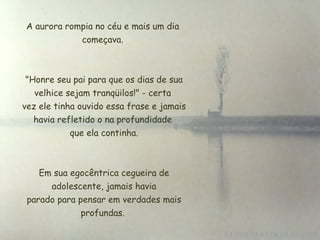A aurora rompia no céu e mais um dia começava.  "Honre seu pai para que os dias de sua velhice sejam tranqüilos!" - certa  vez ele tinha ouvido essa frase e jamais havia refletido o na profundidade  que ela continha. Em sua egocêntrica cegueira de  adolescente, jamais havia  parado para pensar em verdades mais profundas. 