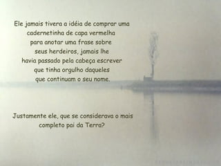 Ele jamais tivera a idéia de comprar uma cadernetinha de capa vermelha  para anotar uma frase sobre  seus herdeiros, jamais lhe  havia passado pela cabeça escrever  que tinha orgulho daqueles que continuam o seu nome.   Justamente ele, que se considerava o mais completo pai da Terra? 