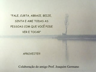 "FALE, CURTA, ABRACE, BEIJE, SINTA E AME TODAS AS  PESSOAS COM QUE VOCÊ PODE  VER E TOCAR"   APROVEITE!!! Colaboração do amigo Prof. Joaquim Germano 