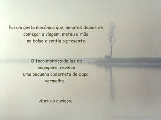 Foi um gesto mecânico que, minutos depois de
       começar a viagem, meteu a mão
         no bolso e sentiu o presente.



          O foco mortiço da luz do
              bagageiro, revelou
       uma pequena caderneta de capa
                 vermelha.



              Abriu-a curioso.
 