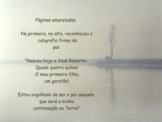 Páginas amareladas.


 Na primeira, no alto, reconheceu a
         caligrafia firme do
                 pai:


   "Nasceu hoje o José Roberto.
       Quase quatro quilos!
       O meu primeiro filho,
            um garotão!

Estou orgulhoso de ser o pai daquele
          que será a minha
       continuação na Terra!".
 