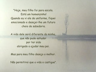 "Hoje, meu filho foi para escola.
        Está um homenzinho!
 Quando eu vi ele de uniforme, fiquei
 emocionado e desejei-lhe um futuro
         cheio de sabedoria.


A vida dele será diferente da minha,
        que não pude estudar
             por ter sido
     obrigado a ajudar meu pai.

Mas para meu filho desejo o melhor.


Não permitirei que a vida o castigue".
 