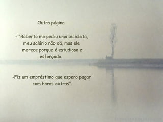 Outra página


 - "Roberto me pediu uma bicicleta,
     meu salário não dá, mas ele
     merece porque é estudioso e
            esforçado.



-Fiz um empréstimo que espero pagar
          com horas extras".
 