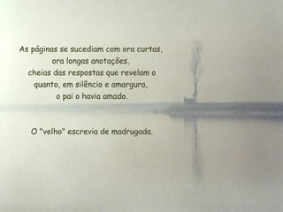 As páginas se sucediam com ora curtas,
         ora longas anotações,
  cheias das respostas que revelam o
    quanto, em silêncio e amargura,
          o pai o havia amado.



   O "velho" escrevia de madrugada.
 