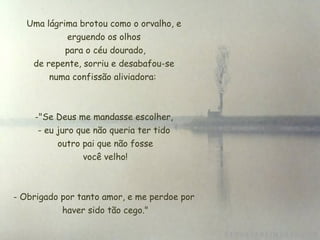Uma lágrima brotou como o orvalho, e
             erguendo os olhos
             para o céu dourado,
     de repente, sorriu e desabafou-se
         numa confissão aliviadora:



    -"Se Deus me mandasse escolher,
     - eu juro que não queria ter tido
          outro pai que não fosse
                 você velho!



- Obrigado por tanto amor, e me perdoe por
            haver sido tão cego."
 