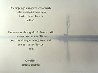 Um emprego razoável, casamento,
     telefonemas à mãe pelo
        Natal, Ano Novo ou
             Páscoa...



Ele havia se desligado da família, não
       pensava no pai e a última
  coisa na vida que desejava na vida
         era ser parecido com
                   ele.



              O velório:
           poucas pessoas.
 