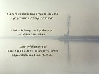Na hora da despedida a mãe colocou-lhe
algo pequeno e retangular na mão
- Há mais tempo você poderia ter
recebido isto - disse.
 
- Mas, infelizmente só
 depois que ele se foi eu encontrei entre
os guardados mais importantes...
 