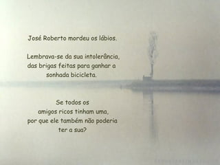 José Roberto mordeu os lábios.
Lembrava-se da sua intolerância,
das brigas feitas para ganhar a
sonhada bicicleta.
Se todos os
 amigos ricos tinham uma,
 por que ele também não poderia
ter a sua?
 